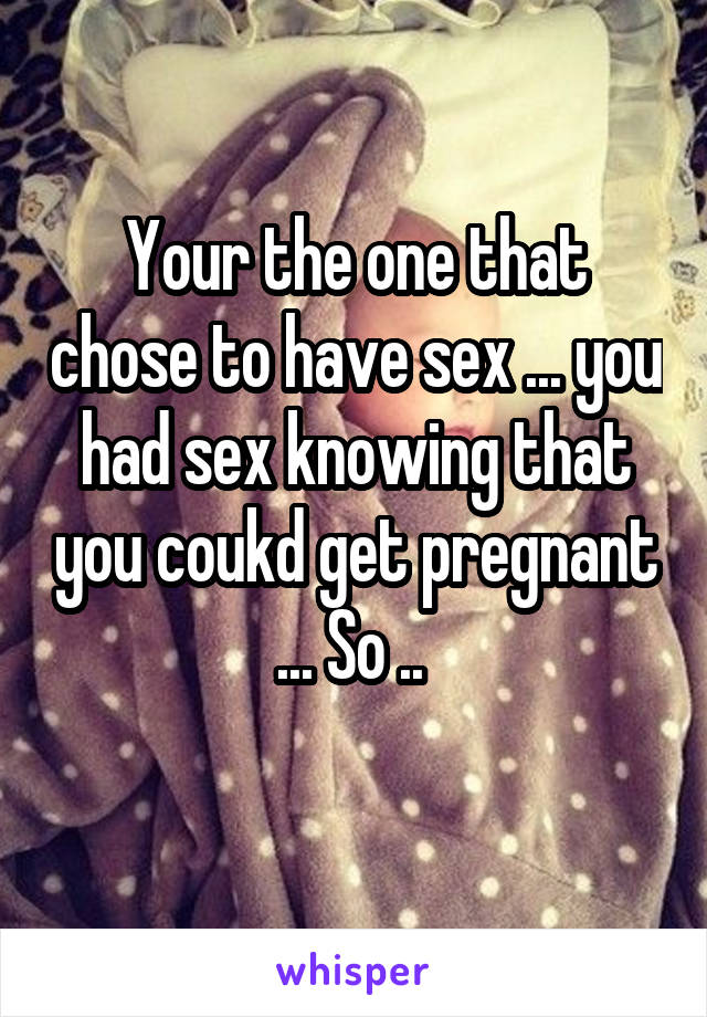 Your the one that chose to have sex ... you had sex knowing that you coukd get pregnant ... So .. 
