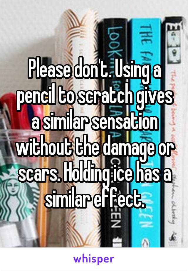 Please don't. Using a pencil to scratch gives a similar sensation without the damage or scars. Holding ice has a similar effect.