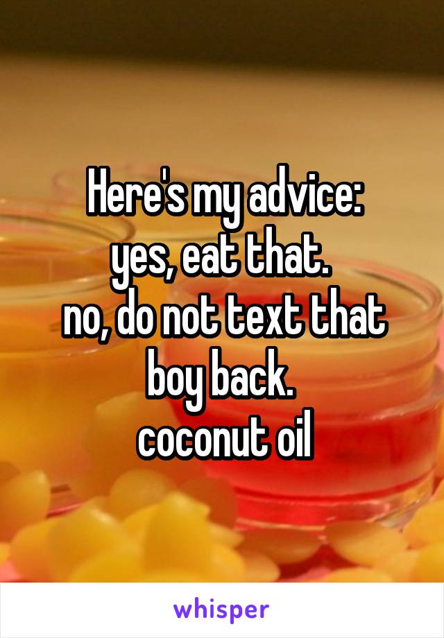 Here's my advice:
yes, eat that. 
no, do not text that boy back. 
 coconut oil 