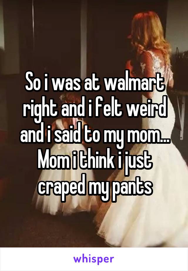 So i was at walmart right and i felt weird and i said to my mom... Mom i think i just craped my pants