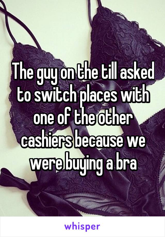 The guy on the till asked to switch places with one of the other cashiers because we were buying a bra