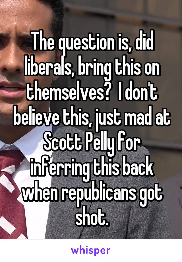The question is, did liberals, bring this on themselves?  I don't believe this, just mad at Scott Pelly for inferring this back when republicans got shot.