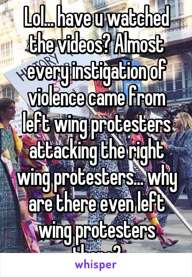 Lol... have u watched the videos? Almost every instigation of violence came from left wing protesters attacking the right wing protesters... why are there even left wing protesters there?