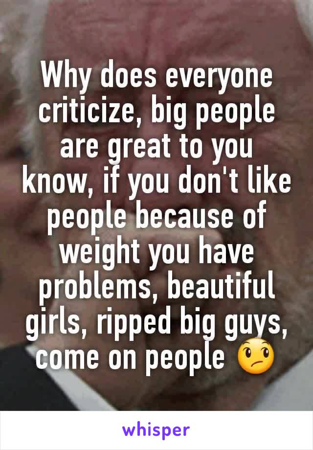 Why does everyone criticize, big people are great to you know, if you don't like people because of weight you have problems, beautiful girls, ripped big guys, come on people 😞