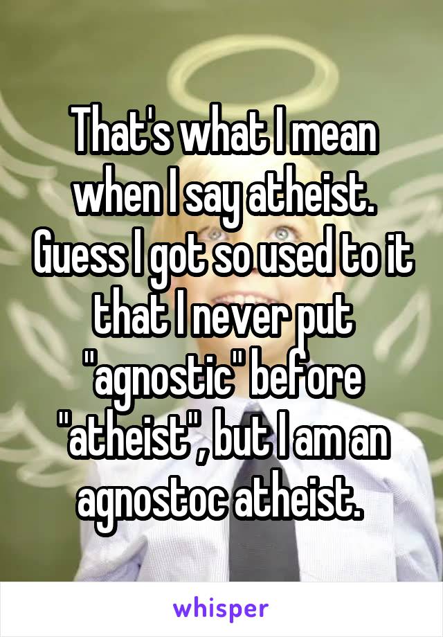 That's what I mean when I say atheist. Guess I got so used to it that I never put "agnostic" before "atheist", but I am an agnostoc atheist. 