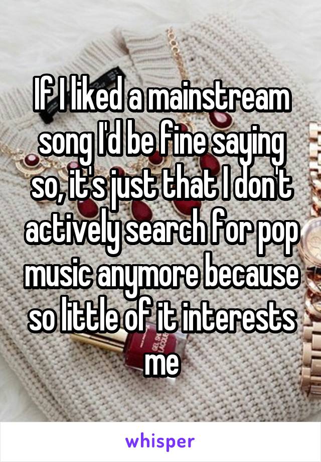If I liked a mainstream song I'd be fine saying so, it's just that I don't actively search for pop music anymore because so little of it interests me