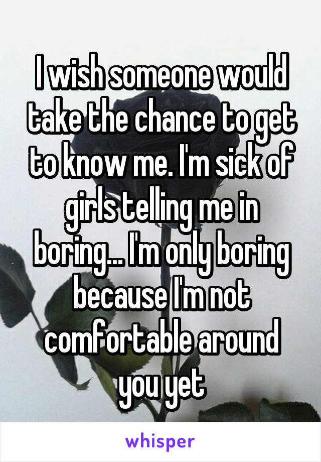 I wish someone would take the chance to get to know me. I'm sick of girls telling me in boring... I'm only boring because I'm not comfortable around you yet
