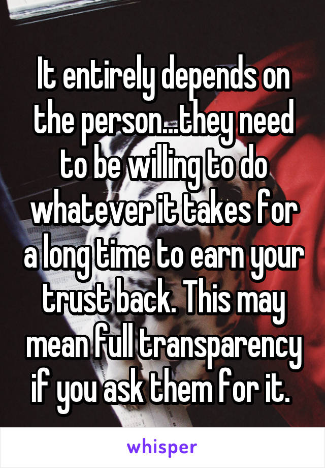 It entirely depends on the person...they need to be willing to do whatever it takes for a long time to earn your trust back. This may mean full transparency if you ask them for it. 