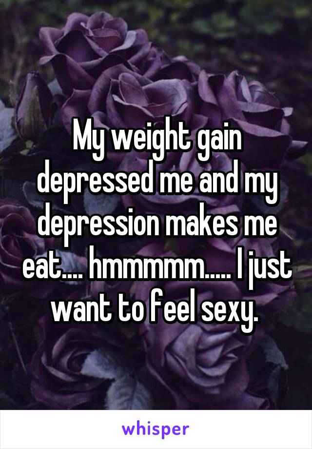 My weight gain depressed me and my depression makes me eat.... hmmmmm..... I just want to feel sexy. 
