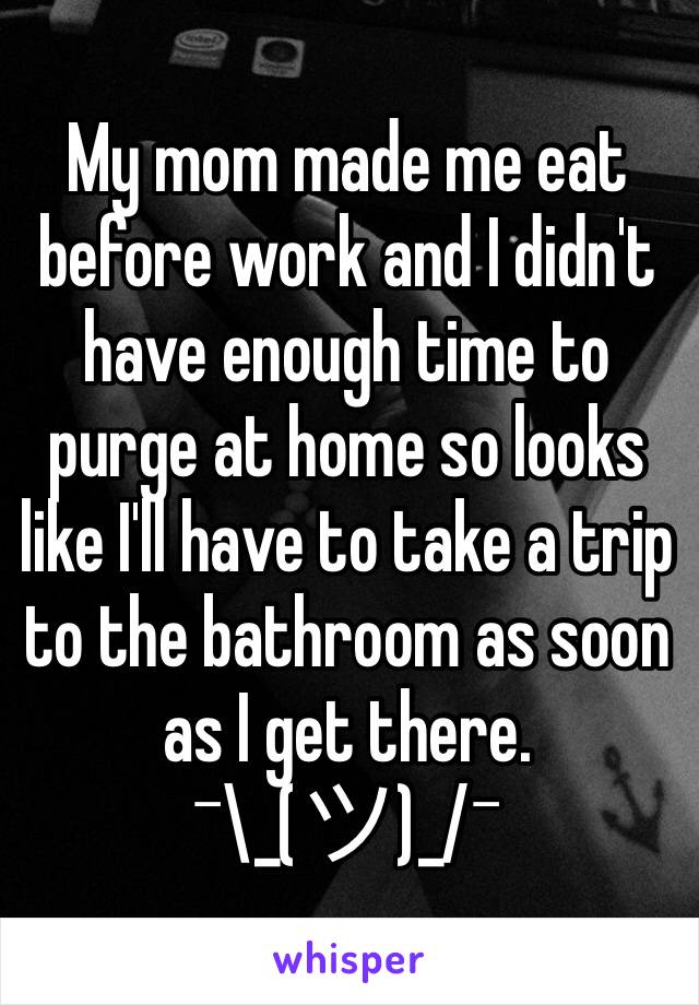 My mom made me eat before work and I didn't have enough time to purge at home so looks like I'll have to take a trip to the bathroom as soon as I get there.   ¯\_(ツ)_/¯