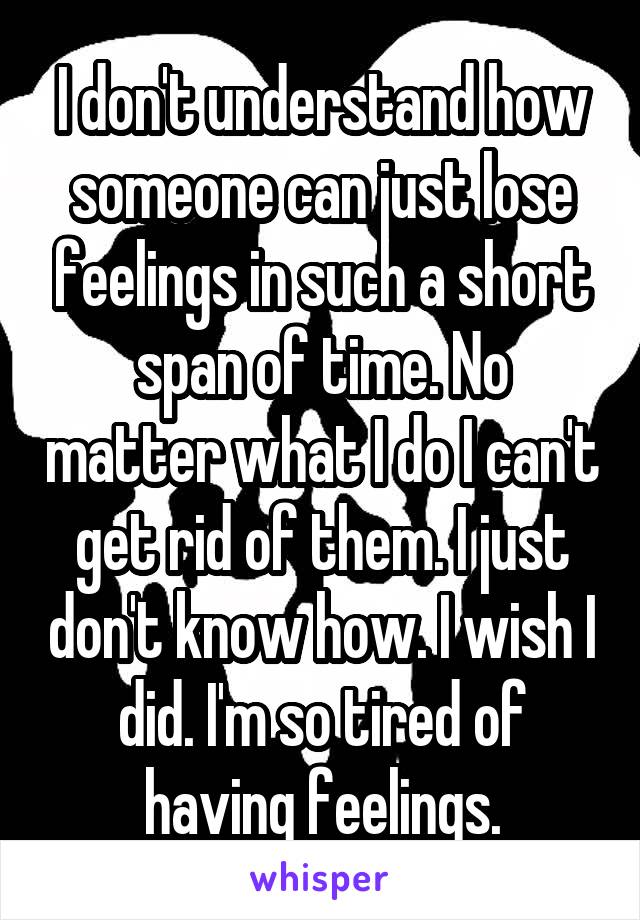 I don't understand how someone can just lose feelings in such a short span of time. No matter what I do I can't get rid of them. I just don't know how. I wish I did. I'm so tired of having feelings.