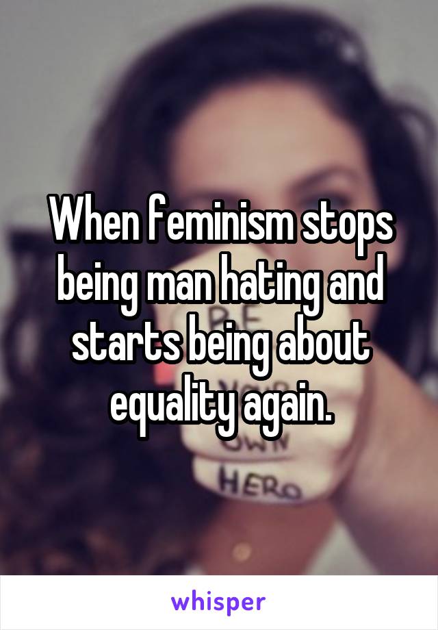 When feminism stops being man hating and starts being about equality again.