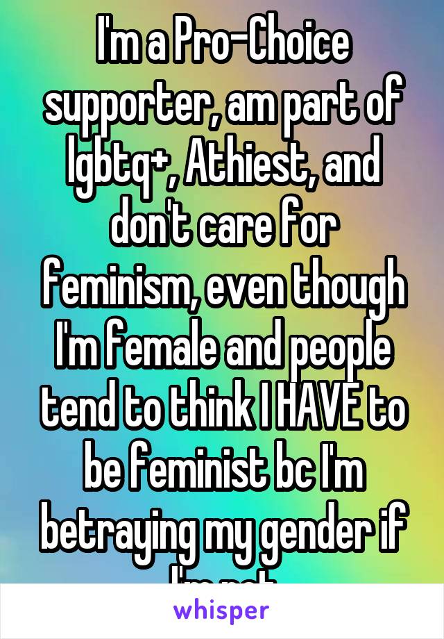I'm a Pro-Choice supporter, am part of lgbtq+, Athiest, and don't care for feminism, even though I'm female and people tend to think I HAVE to be feminist bc I'm betraying my gender if I'm not