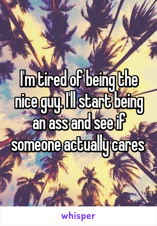 I'm tired of being the nice guy. I'll start being an ass and see if someone actually cares 
