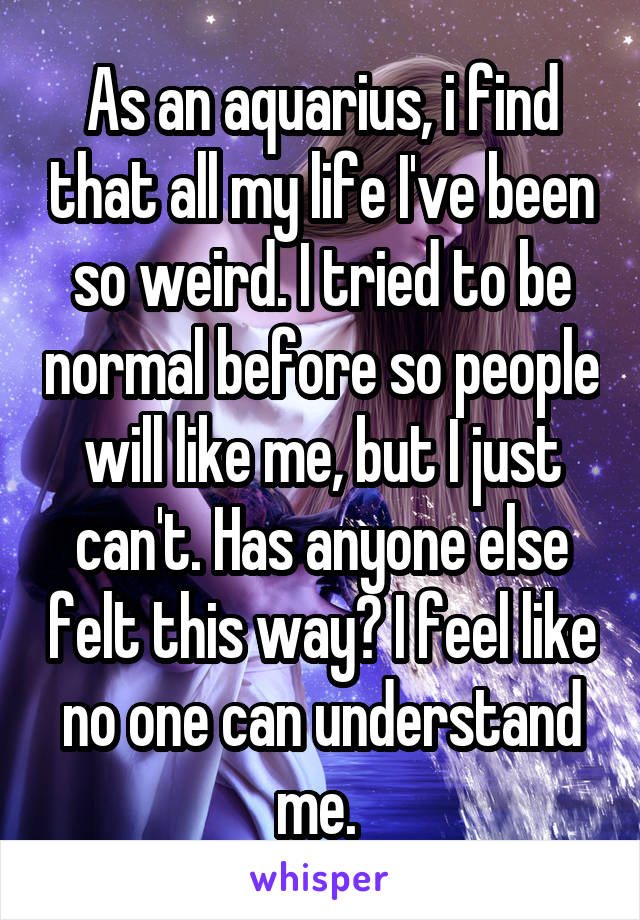 As an aquarius, i find that all my life I've been so weird. I tried to be normal before so people will like me, but I just can't. Has anyone else felt this way? I feel like no one can understand me. 