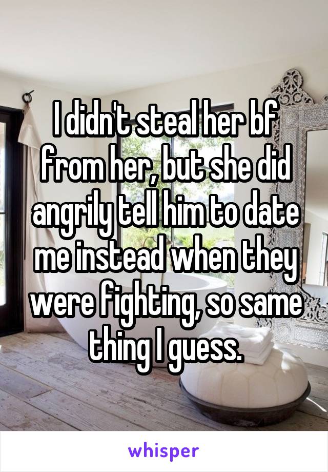 I didn't steal her bf from her, but she did angrily tell him to date me instead when they were fighting, so same thing I guess.