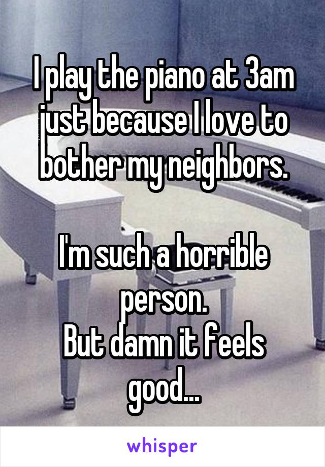 I play the piano at 3am just because I love to bother my neighbors.

I'm such a horrible person.
But damn it feels good...