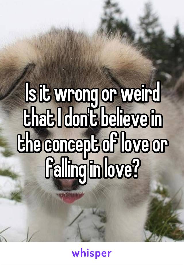 Is it wrong or weird that I don't believe in the concept of love or falling in love?