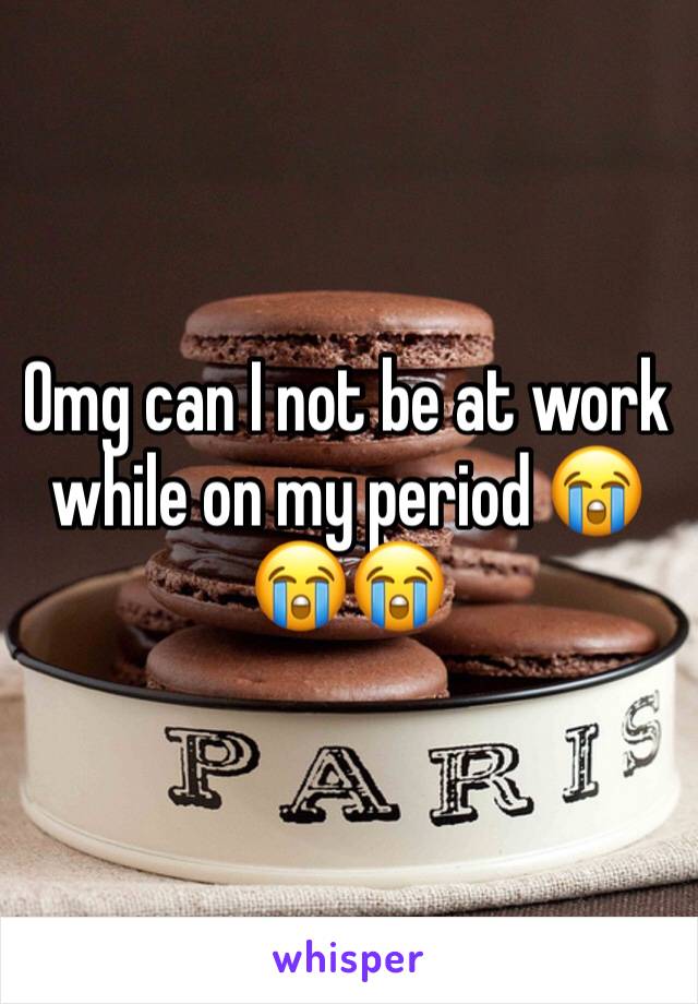 Omg can I not be at work while on my period 😭😭😭