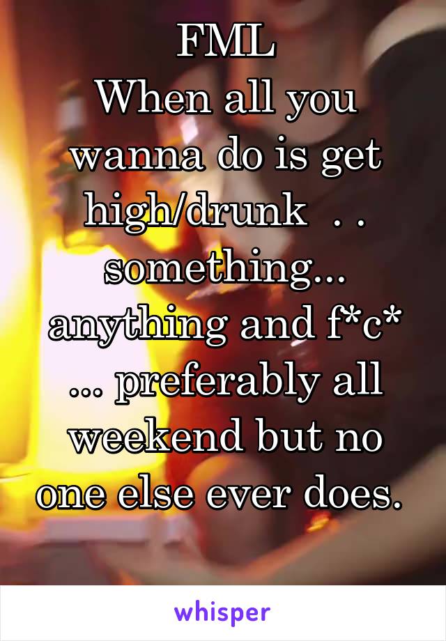 FML
When all you wanna do is get high/drunk  . . something... anything and f*c* ... preferably all weekend but no one else ever does.   
Yes male Grrrrr