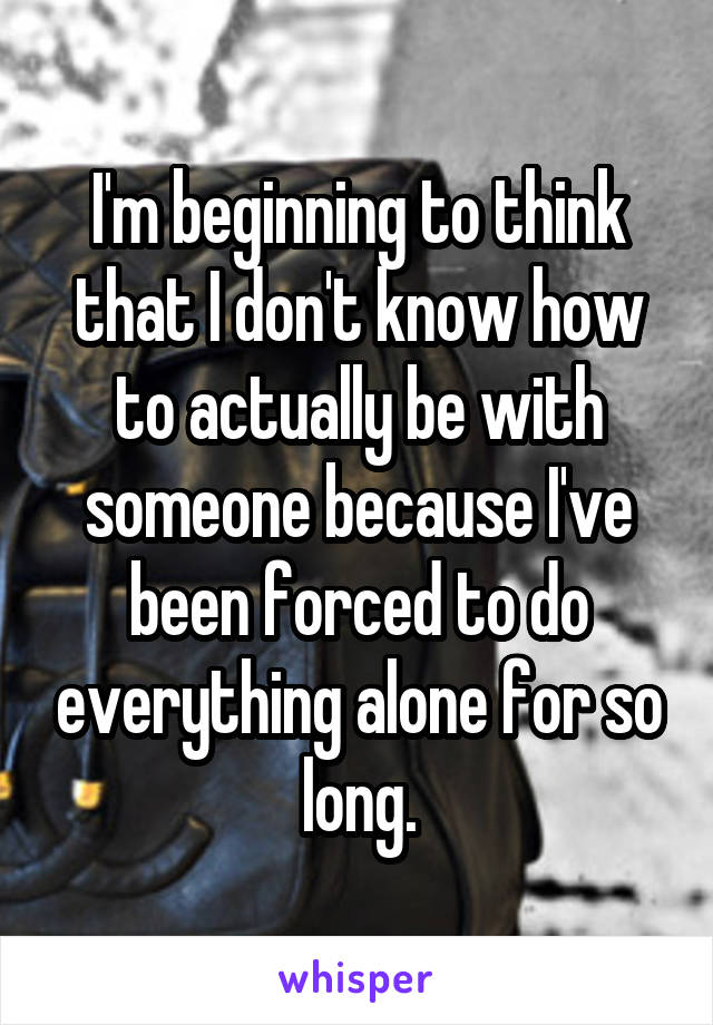 I'm beginning to think that I don't know how to actually be with someone because I've been forced to do everything alone for so long.