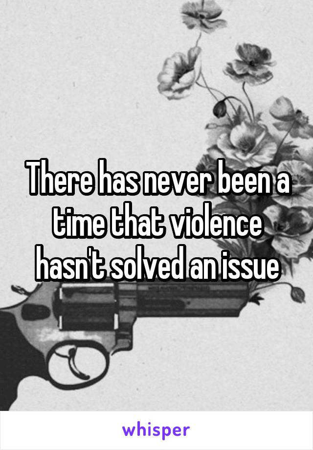 There has never been a time that violence hasn't solved an issue