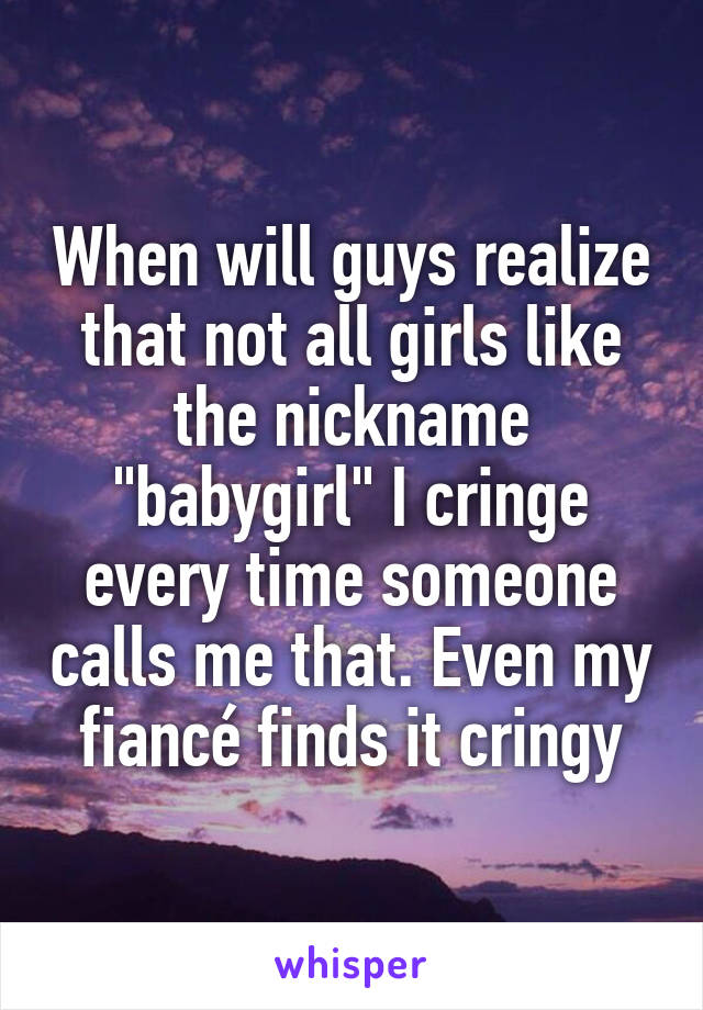 When will guys realize that not all girls like the nickname "babygirl" I cringe every time someone calls me that. Even my fiancé finds it cringy