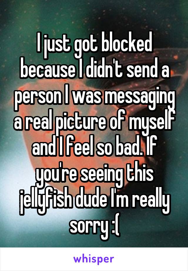 I just got blocked because I didn't send a person I was messaging a real picture of myself and I feel so bad. If you're seeing this jellyfish dude I'm really sorry :(