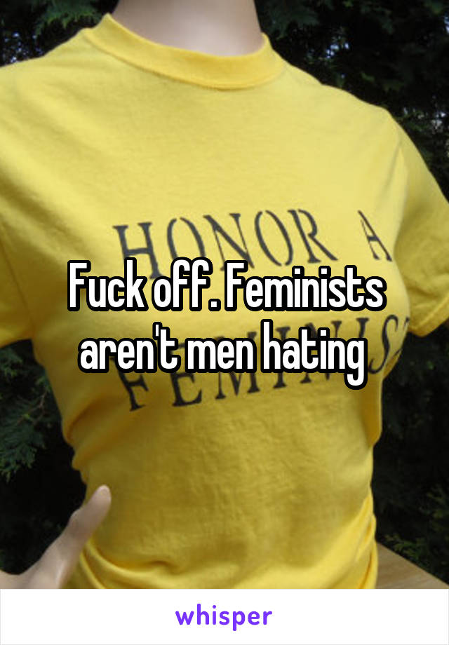 Fuck off. Feminists aren't men hating 