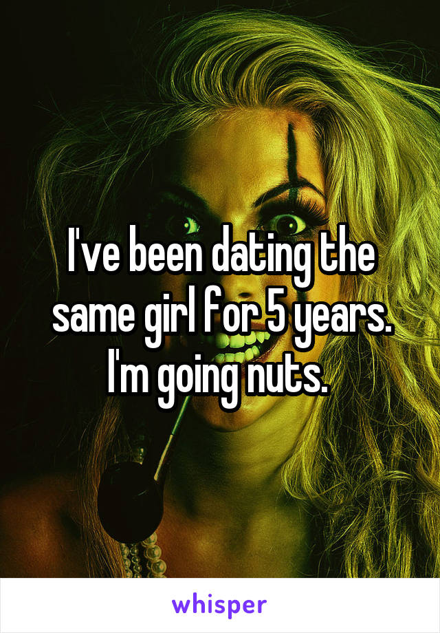 I've been dating the same girl for 5 years. I'm going nuts. 