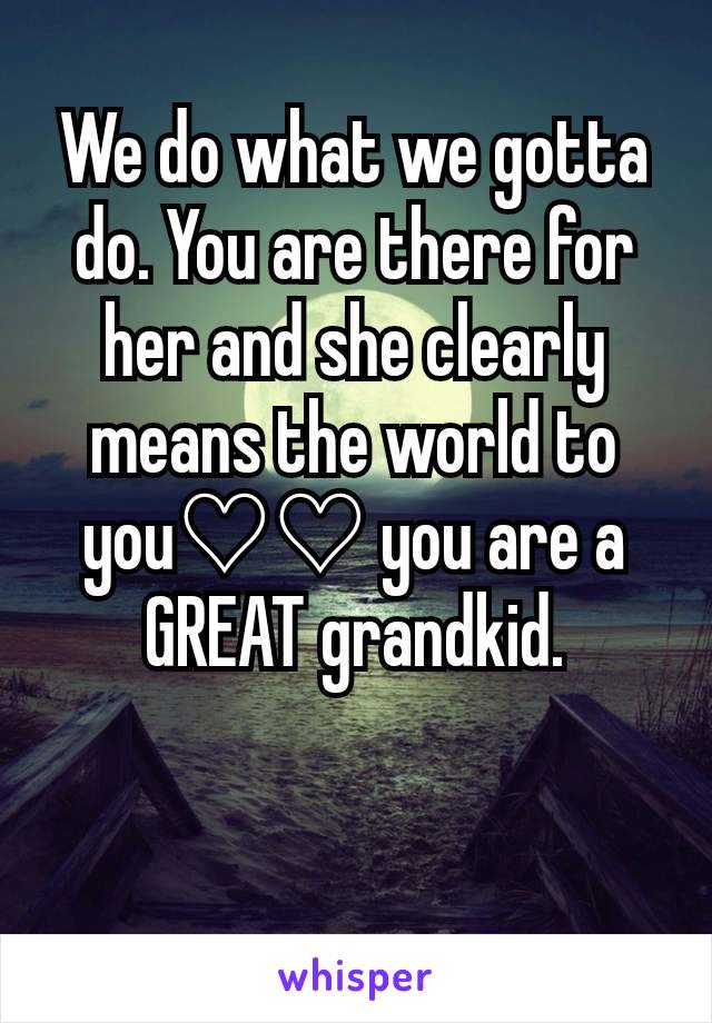 We do what we gotta do. You are there for her and she clearly means the world to you♡♡ you are a GREAT grandkid.