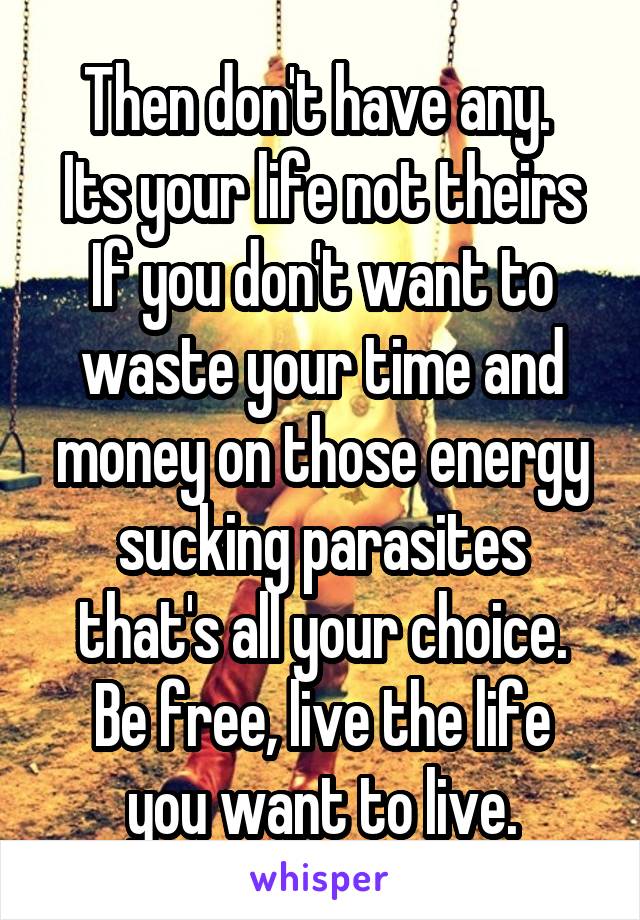Then don't have any. 
Its your life not theirs
If you don't want to waste your time and money on those energy sucking parasites that's all your choice.
Be free, live the life you want to live.