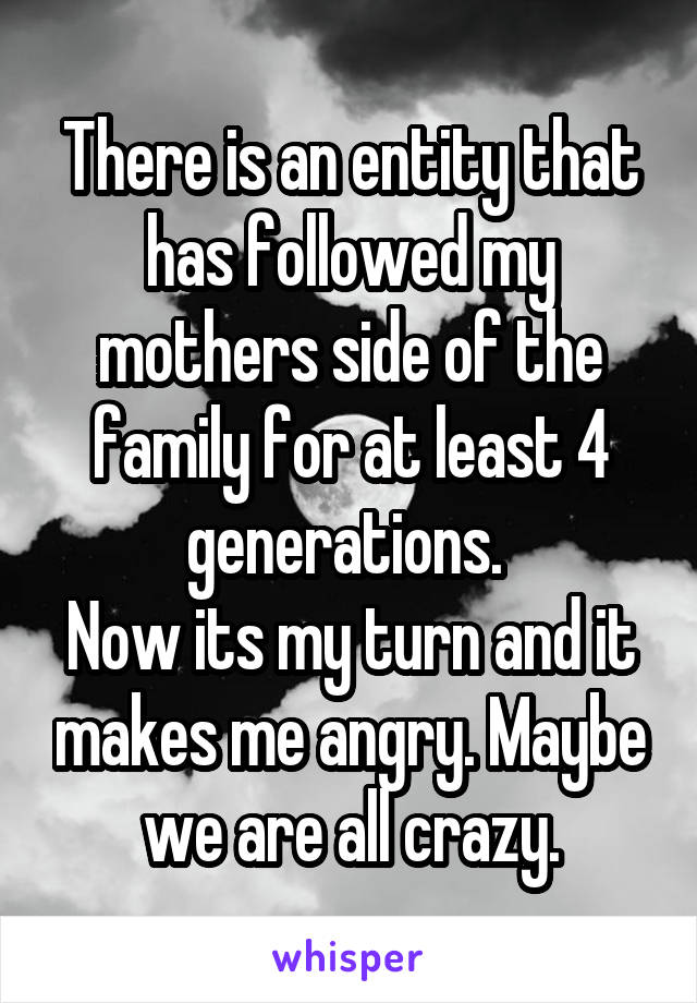 There is an entity that has followed my mothers side of the family for at least 4 generations. 
Now its my turn and it makes me angry. Maybe we are all crazy.