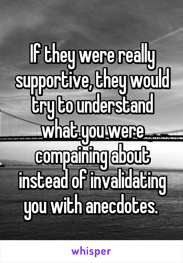 If they were really supportive, they would try to understand what you were compaining about instead of invalidating you with anecdotes. 