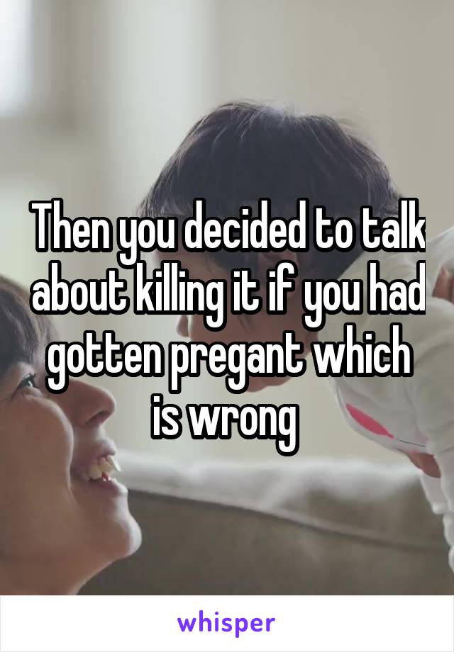 Then you decided to talk about killing it if you had gotten pregant which is wrong 