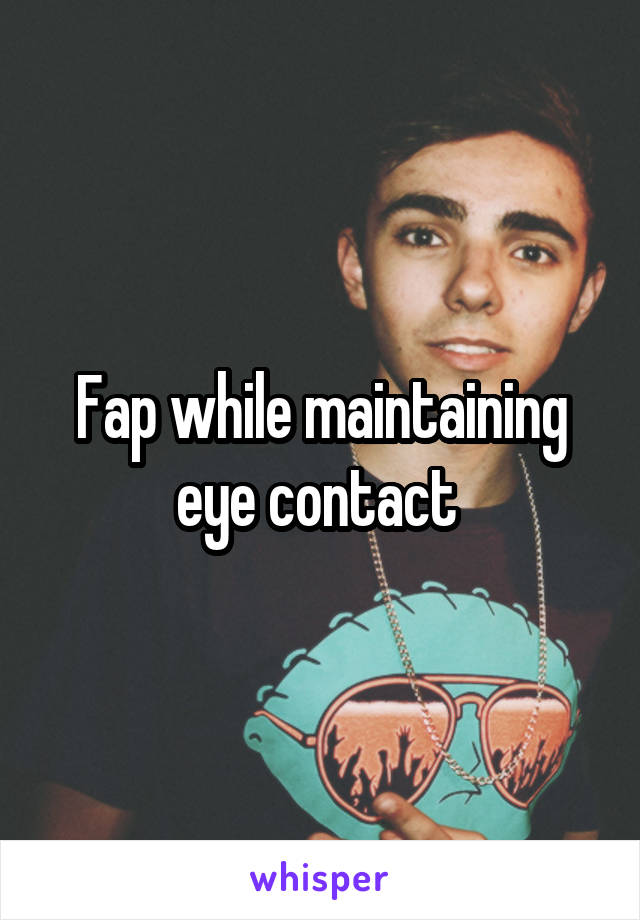Fap while maintaining eye contact 