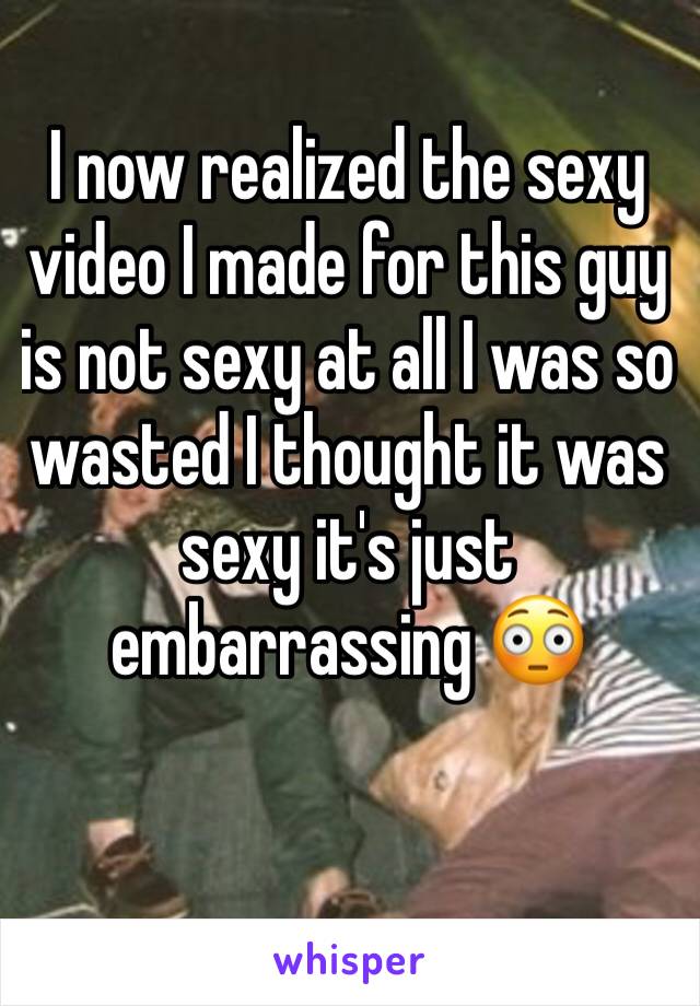 I now realized the sexy video I made for this guy is not sexy at all I was so wasted I thought it was sexy it's just embarrassing 😳