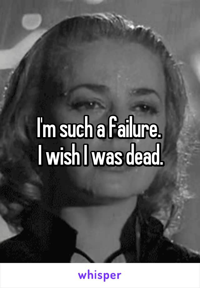 I'm such a failure. 
I wish I was dead.