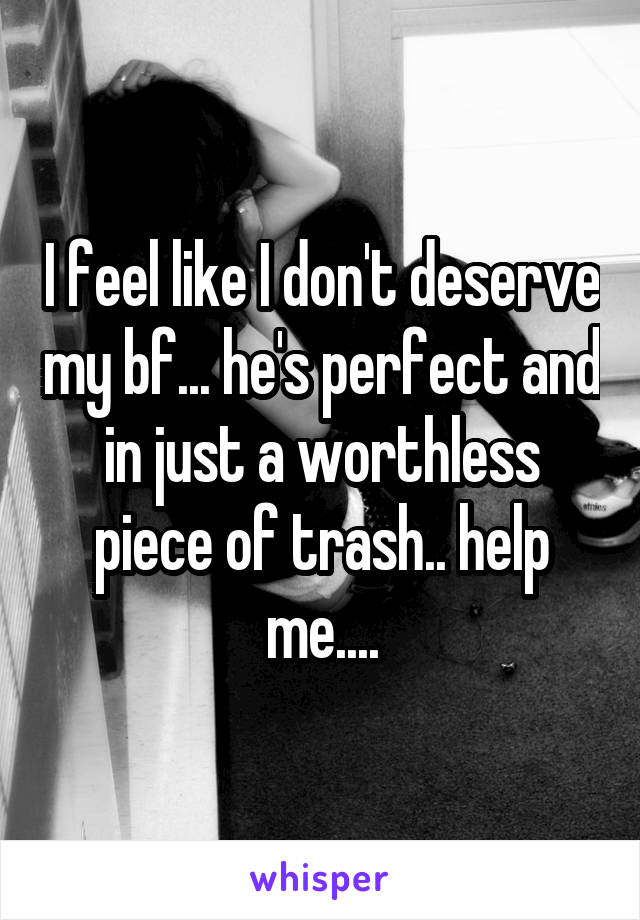 I feel like I don't deserve my bf... he's perfect and in just a worthless piece of trash.. help me....