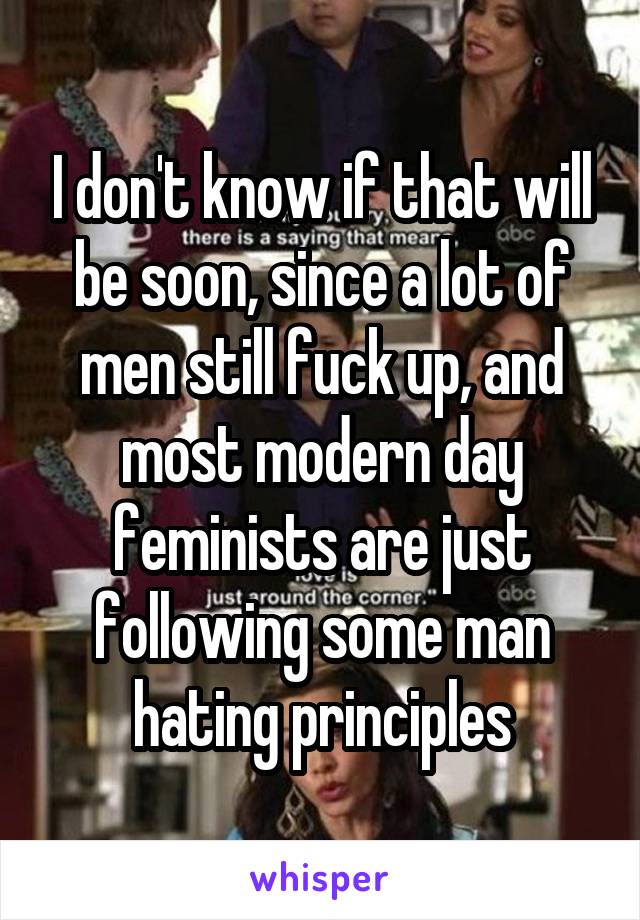 I don't know if that will be soon, since a lot of men still fuck up, and most modern day feminists are just following some man hating principles