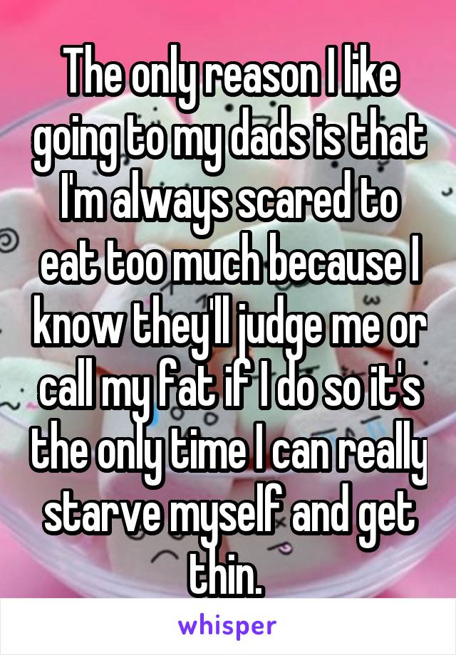The only reason I like going to my dads is that I'm always scared to eat too much because I know they'll judge me or call my fat if I do so it's the only time I can really starve myself and get thin. 