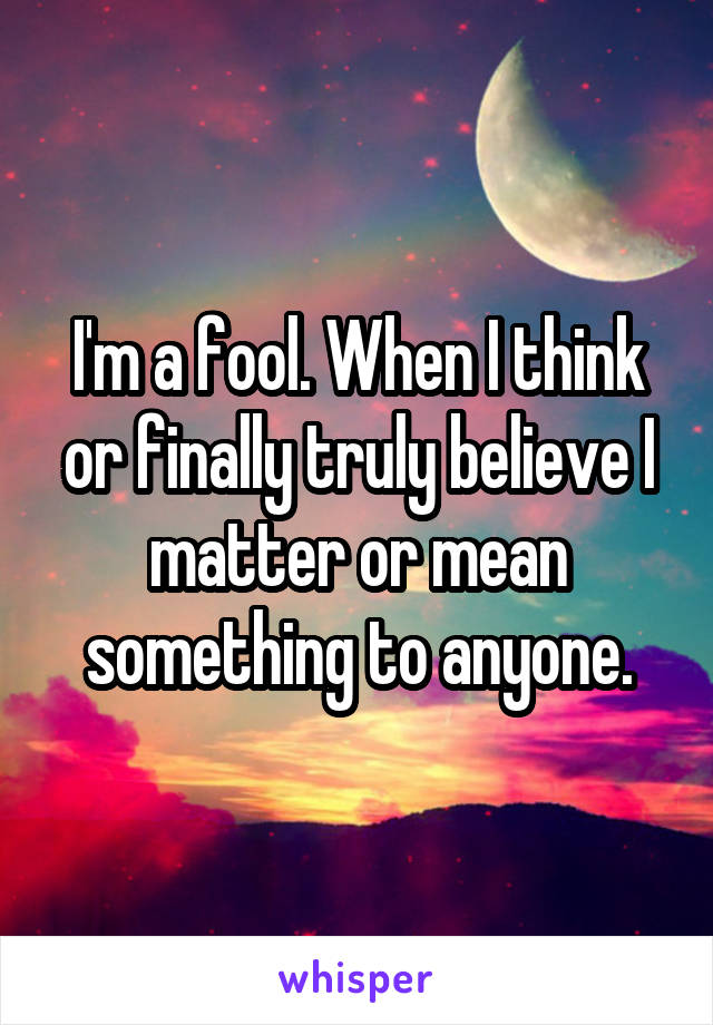 I'm a fool. When I think or finally truly believe I matter or mean something to anyone.