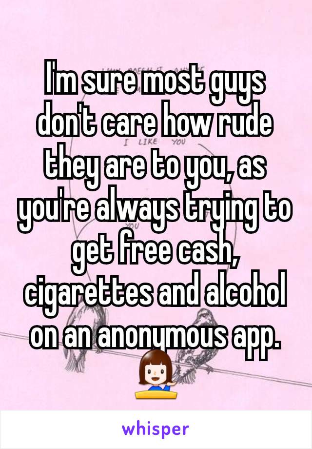 I'm sure most guys don't care how rude they are to you, as you're always trying to get free cash, cigarettes and alcohol on an anonymous app. 💁