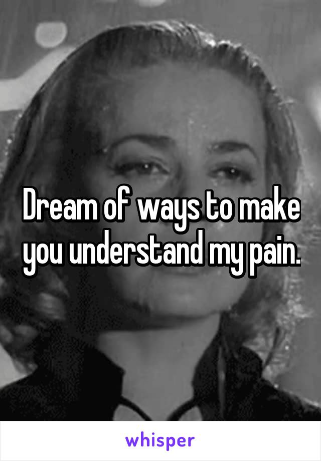 Dream of ways to make you understand my pain.