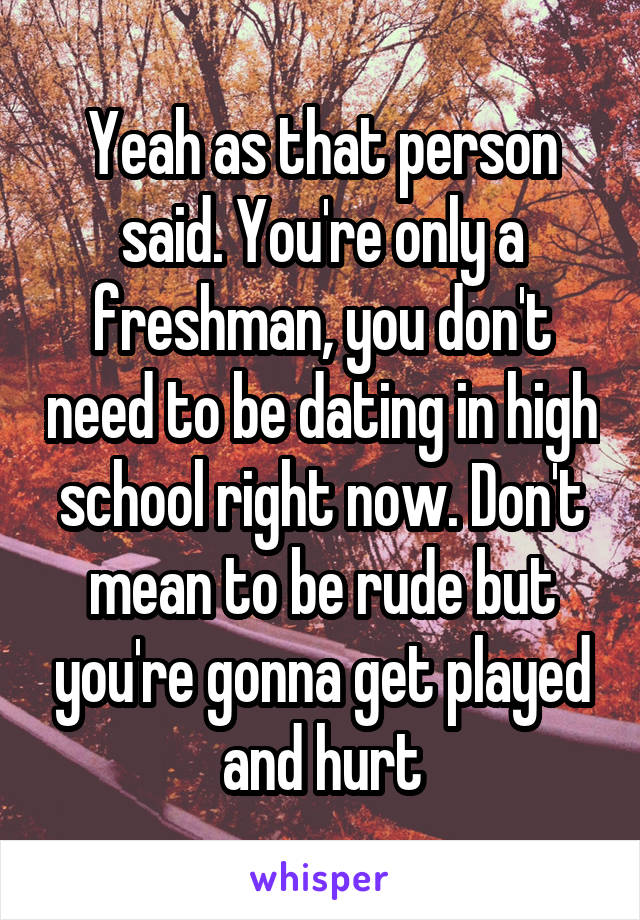 Yeah as that person said. You're only a freshman, you don't need to be dating in high school right now. Don't mean to be rude but you're gonna get played and hurt