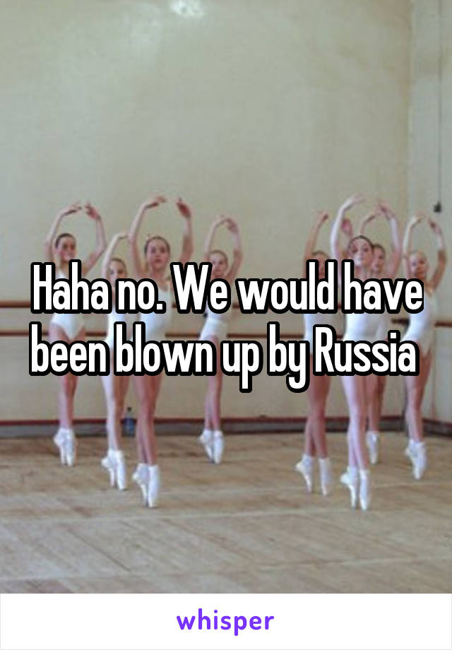 Haha no. We would have been blown up by Russia 