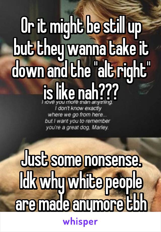 Or it might be still up but they wanna take it down and the "alt right" is like nah???


Just some nonsense. Idk why white people are made anymore tbh