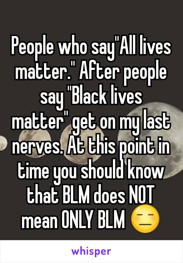 People who say"All lives matter." After people say "Black lives matter" get on my last nerves. At this point in time you should know that BLM does NOT mean ONLY BLM 😑