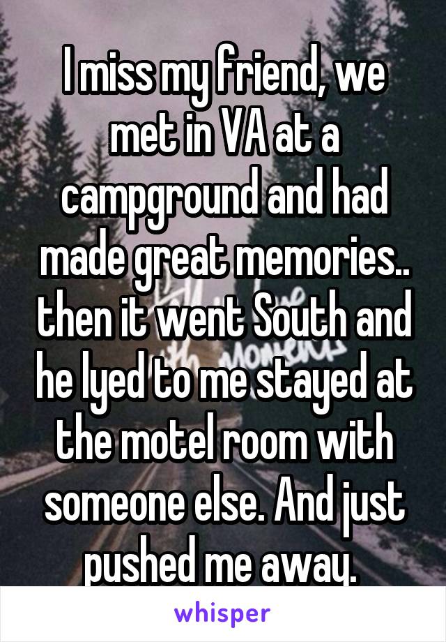 I miss my friend, we met in VA at a campground and had made great memories.. then it went South and he lyed to me stayed at the motel room with someone else. And just pushed me away. 