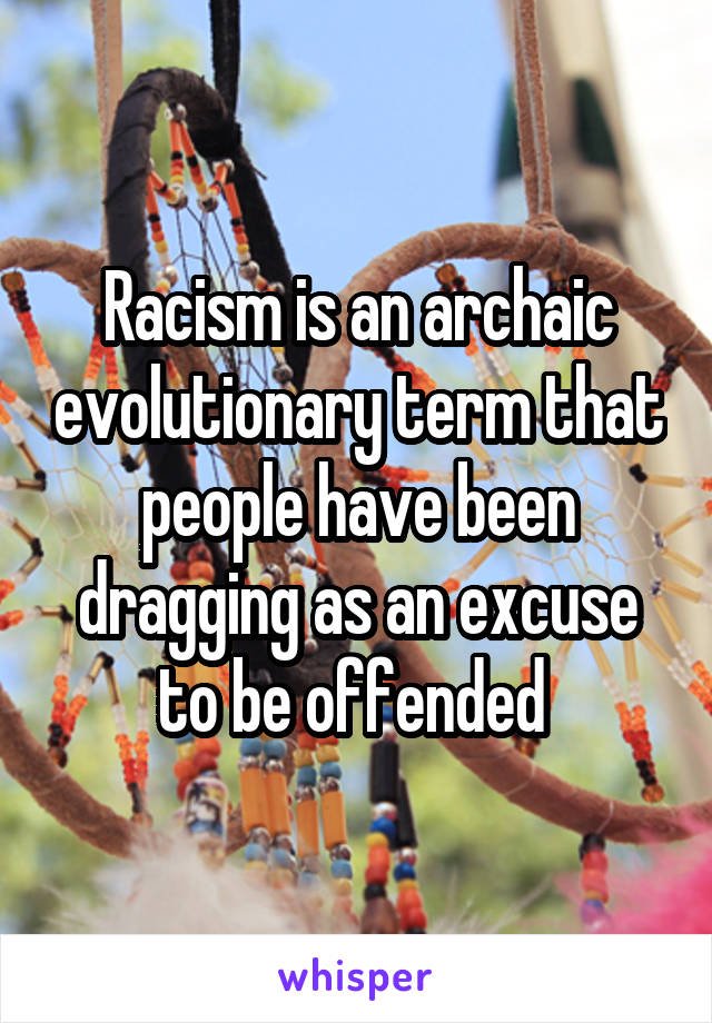 Racism is an archaic evolutionary term that people have been dragging as an excuse to be offended 